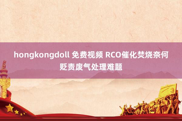 hongkongdoll 免费视频 RCO催化焚烧奈何贬责废气处理难题