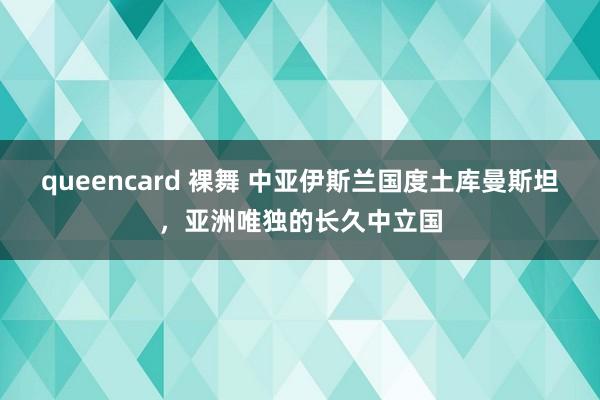 queencard 裸舞 中亚伊斯兰国度土库曼斯坦，亚洲唯独的长久中立国