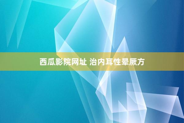 西瓜影院网址 治内耳性晕厥方