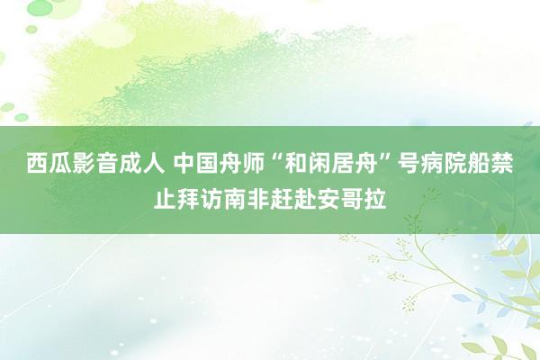 西瓜影音成人 中国舟师“和闲居舟”号病院船禁止拜访南非赶赴安哥拉