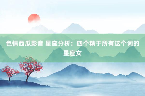 色情西瓜影音 星座分析：四个精于所有这个词的星座女