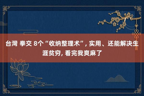 台灣 拳交 8个“收纳整理术”， 实用、还能解决生涯贫穷， 看完我爽麻了