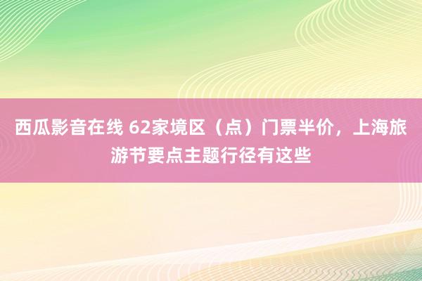 西瓜影音在线 62家境区（点）门票半价，上海旅游节要点主题行径有这些