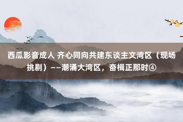 西瓜影音成人 齐心同向共建东谈主文湾区（现场挑剔）——潮涌大湾区，奋楫正那时④