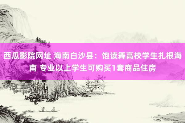 西瓜影院网址 海南白沙县：饱读舞高校学生扎根海南 专业以上学生可购买1套商品住房