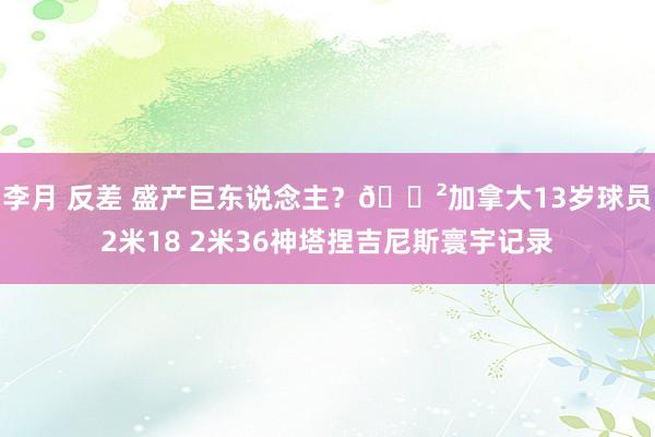 李月 反差 盛产巨东说念主？😲加拿大13岁球员2米18 2米36神塔捏吉尼斯寰宇记录