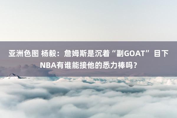 亚洲色图 杨毅：詹姆斯是沉着“副GOAT” 目下NBA有谁能接他的悉力棒吗？