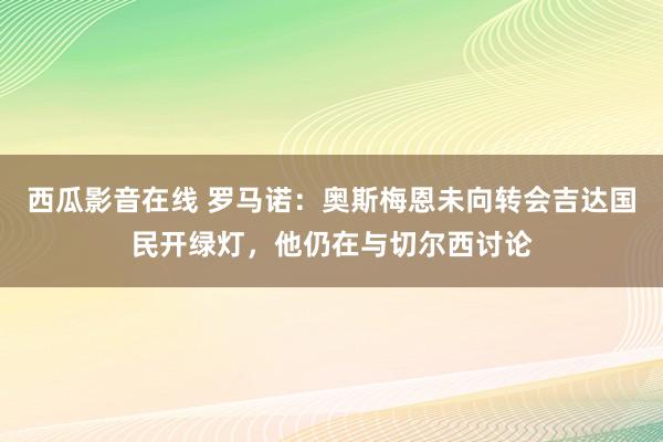 西瓜影音在线 罗马诺：奥斯梅恩未向转会吉达国民开绿灯，他仍在与切尔西讨论