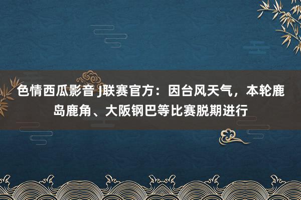 色情西瓜影音 J联赛官方：因台风天气，本轮鹿岛鹿角、大阪钢巴等比赛脱期进行