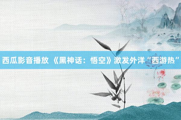 西瓜影音播放 《黑神话：悟空》激发外洋“西游热”