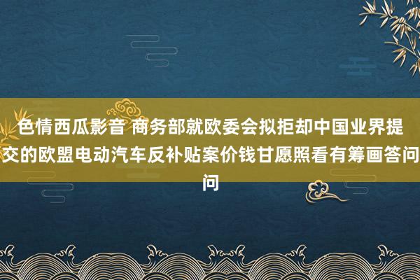 色情西瓜影音 商务部就欧委会拟拒却中国业界提交的欧盟电动汽车反补贴案价钱甘愿照看有筹画答问