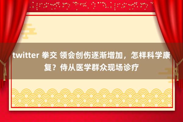 twitter 拳交 领会创伤逐渐增加，怎样科学康复？侍从医学群众现场诊疗