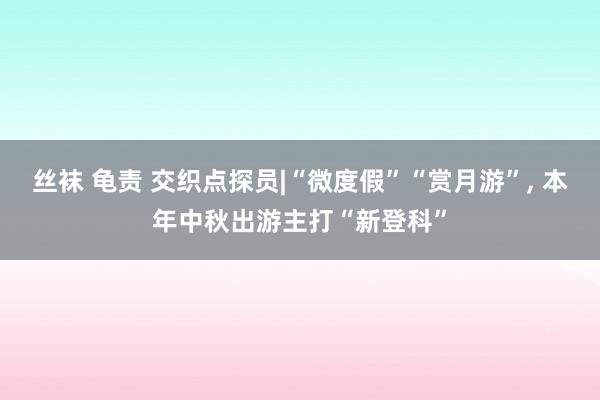 丝袜 龟责 交织点探员|“微度假”“赏月游”， 本年中秋出游主打“新登科”