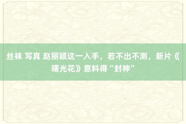 丝袜 写真 赵丽颖这一入手，若不出不测，新片《曙光花》意料得“封神”