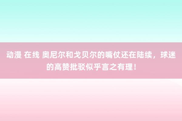 动漫 在线 奥尼尔和戈贝尔的嘴仗还在陆续，球迷的高赞批驳似乎言之有理！