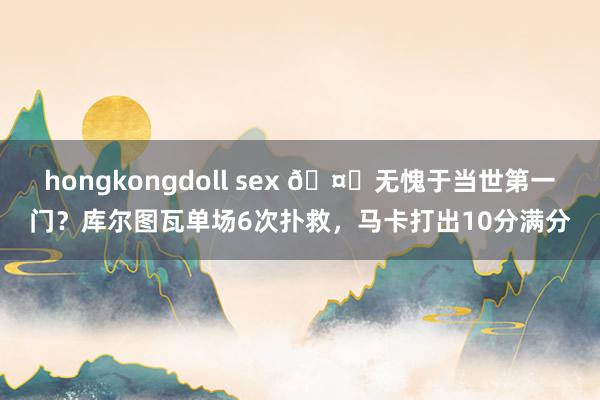 hongkongdoll sex 🤔无愧于当世第一门？库尔图瓦单场6次扑救，马卡打出10分满分