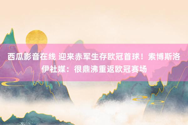 西瓜影音在线 迎来赤军生存欧冠首球！索博斯洛伊社媒：很鼎沸重返欧冠赛场