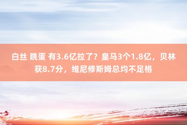 白丝 跳蛋 有3.6亿拉了？皇马3个1.8亿，贝林获8.7分，维尼修斯姆总均不足格