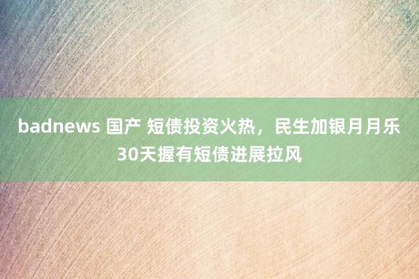 badnews 国产 短债投资火热，民生加银月月乐30天握有短债进展拉风