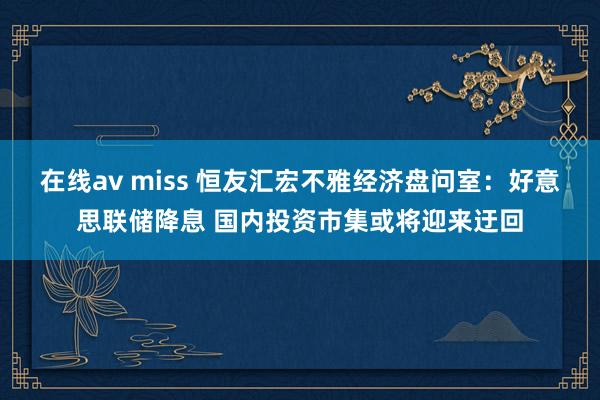 在线av miss 恒友汇宏不雅经济盘问室：好意思联储降息 国内投资市集或将迎来迂回