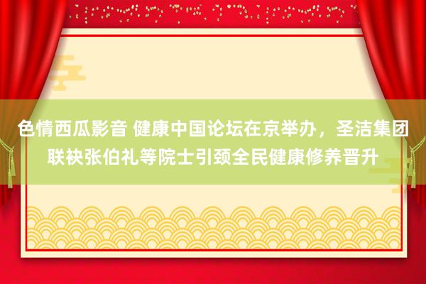 色情西瓜影音 健康中国论坛在京举办，圣洁集团联袂张伯礼等院士引颈全民健康修养晋升