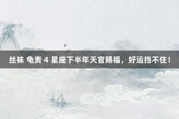 丝袜 龟责 4 星座下半年天官赐福，好运挡不住！