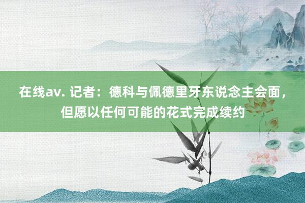 在线av. 记者：德科与佩德里牙东说念主会面，但愿以任何可能的花式完成续约