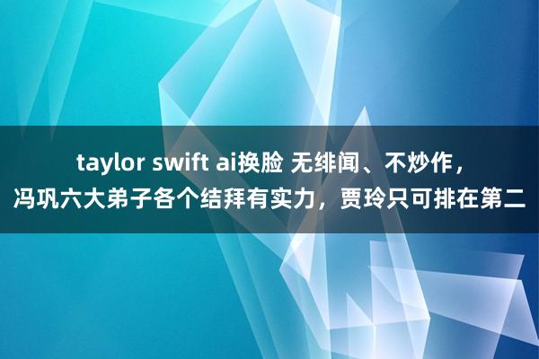 taylor swift ai换脸 无绯闻、不炒作，冯巩六大弟子各个结拜有实力，贾玲只可排在第二