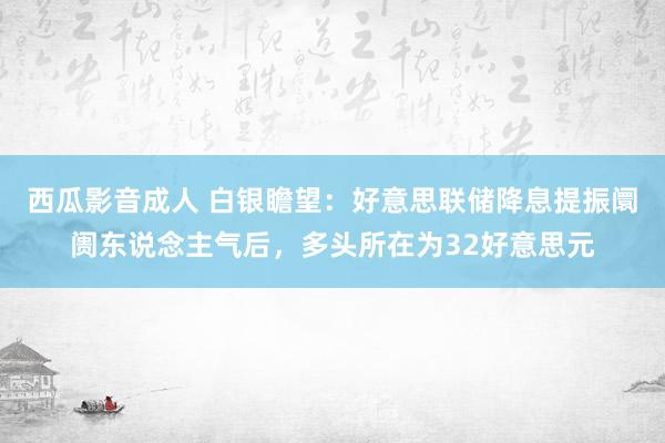 西瓜影音成人 白银瞻望：好意思联储降息提振阛阓东说念主气后，多头所在为32好意思元