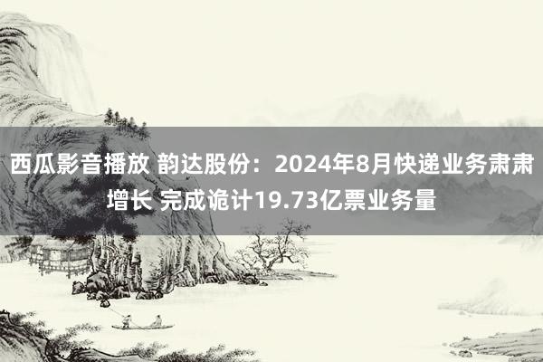 西瓜影音播放 韵达股份：2024年8月快递业务肃肃增长 完成诡计19.73亿票业务量