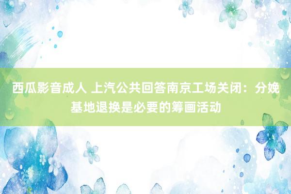 西瓜影音成人 上汽公共回答南京工场关闭：分娩基地退换是必要的筹画活动