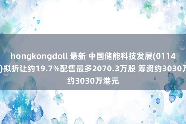 hongkongdoll 最新 中国储能科技发展(01143.HK)拟折让约19.7%配售最多2070.3万股 筹资约3030万港元