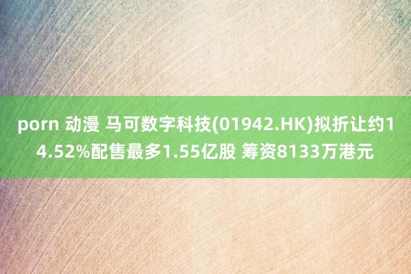 porn 动漫 马可数字科技(01942.HK)拟折让约14.52%配售最多1.55亿股 筹资8133万港元