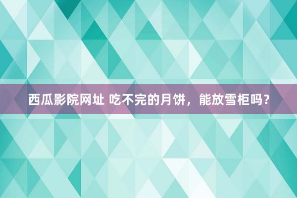 西瓜影院网址 吃不完的月饼，能放雪柜吗？