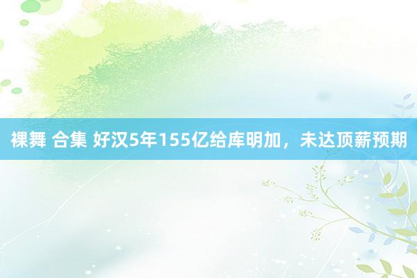 裸舞 合集 好汉5年155亿给库明加，未达顶薪预期