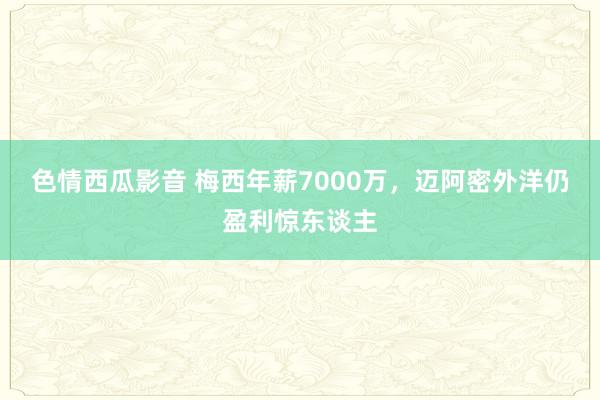 色情西瓜影音 梅西年薪7000万，迈阿密外洋仍盈利惊东谈主