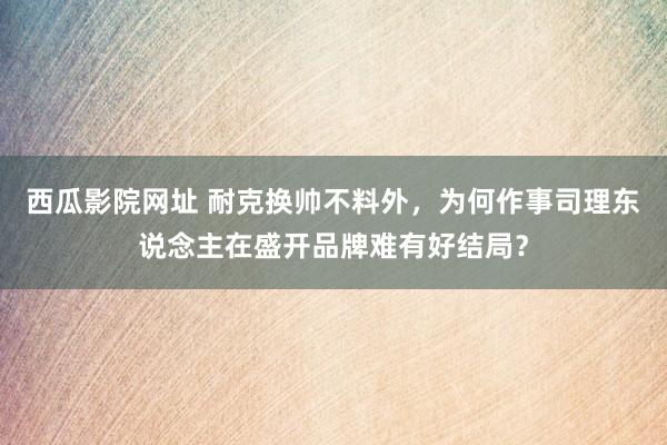 西瓜影院网址 耐克换帅不料外，为何作事司理东说念主在盛开品牌难有好结局？