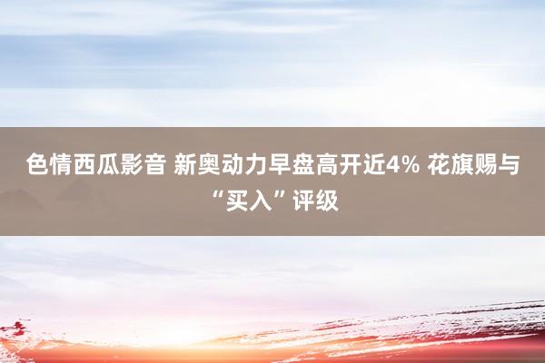 色情西瓜影音 新奥动力早盘高开近4% 花旗赐与“买入”评级