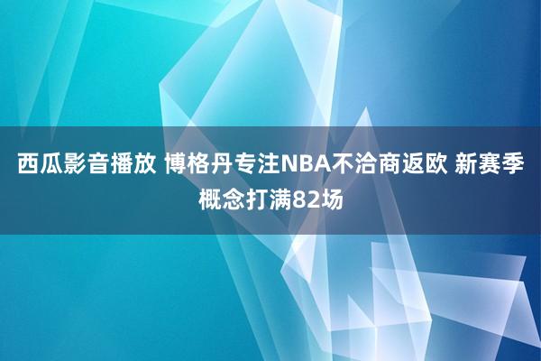 西瓜影音播放 博格丹专注NBA不洽商返欧 新赛季概念打满82场