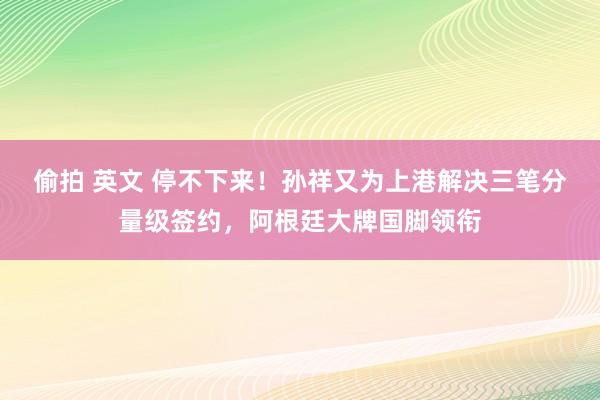 偷拍 英文 停不下来！孙祥又为上港解决三笔分量级签约，阿根廷大牌国脚领衔