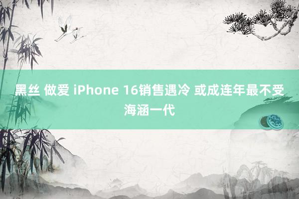 黑丝 做爱 iPhone 16销售遇冷 或成连年最不受海涵一代