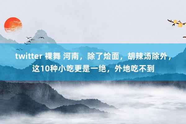 twitter 裸舞 河南，除了烩面，胡辣汤除外，这10种小吃更是一绝，外地吃不到