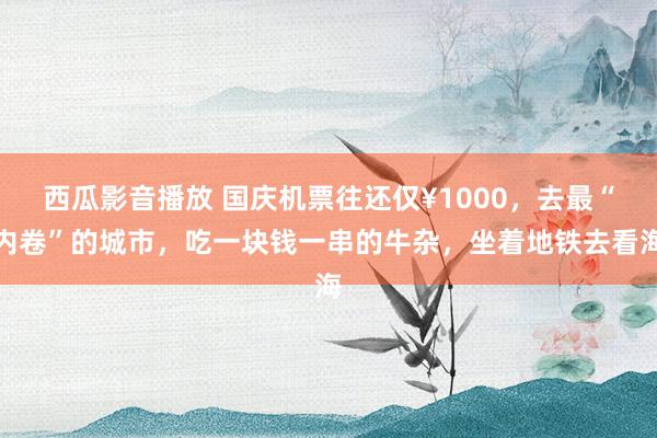 西瓜影音播放 国庆机票往还仅¥1000，去最“内卷”的城市，吃一块钱一串的牛杂，坐着地铁去看海