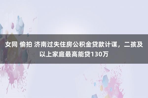 女同 偷拍 济南过失住房公积金贷款计谋，二孩及以上家庭最高能贷130万