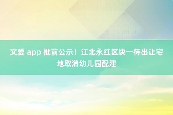 文爱 app 批前公示！江北永红区块一待出让宅地取消幼儿园配建