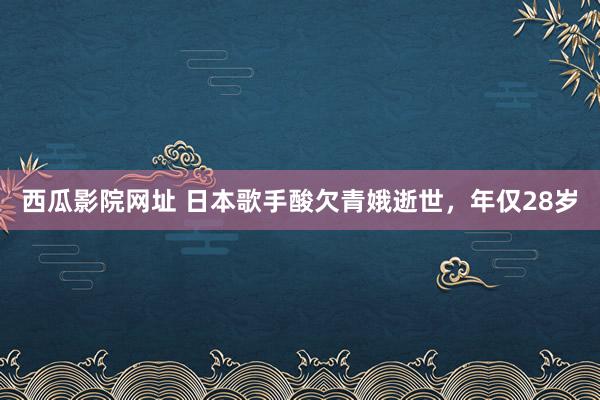 西瓜影院网址 日本歌手酸欠青娥逝世，年仅28岁