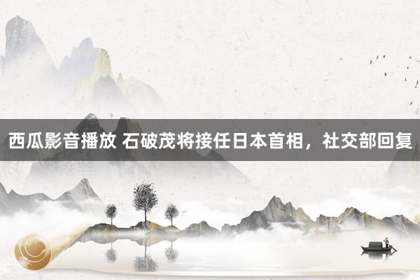 西瓜影音播放 石破茂将接任日本首相，社交部回复