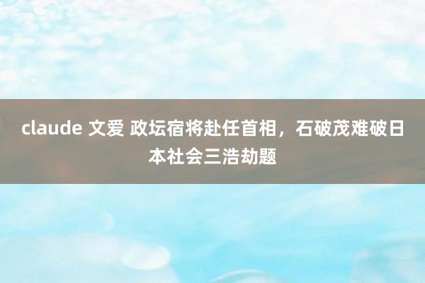 claude 文爱 政坛宿将赴任首相，石破茂难破日本社会三浩劫题