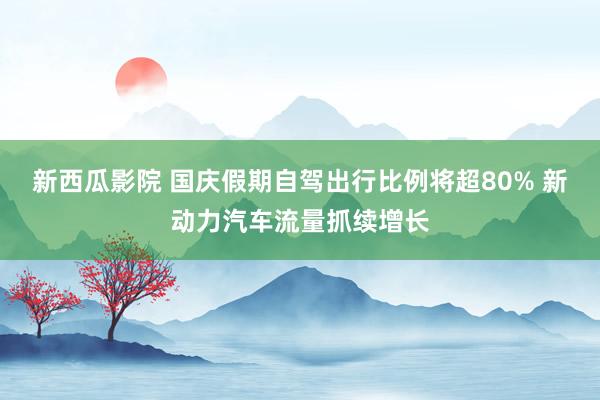 新西瓜影院 国庆假期自驾出行比例将超80% 新动力汽车流量抓续增长