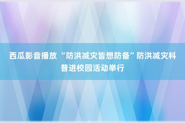 西瓜影音播放 “防洪减灾皆想防备”防洪减灾科普进校园活动举行